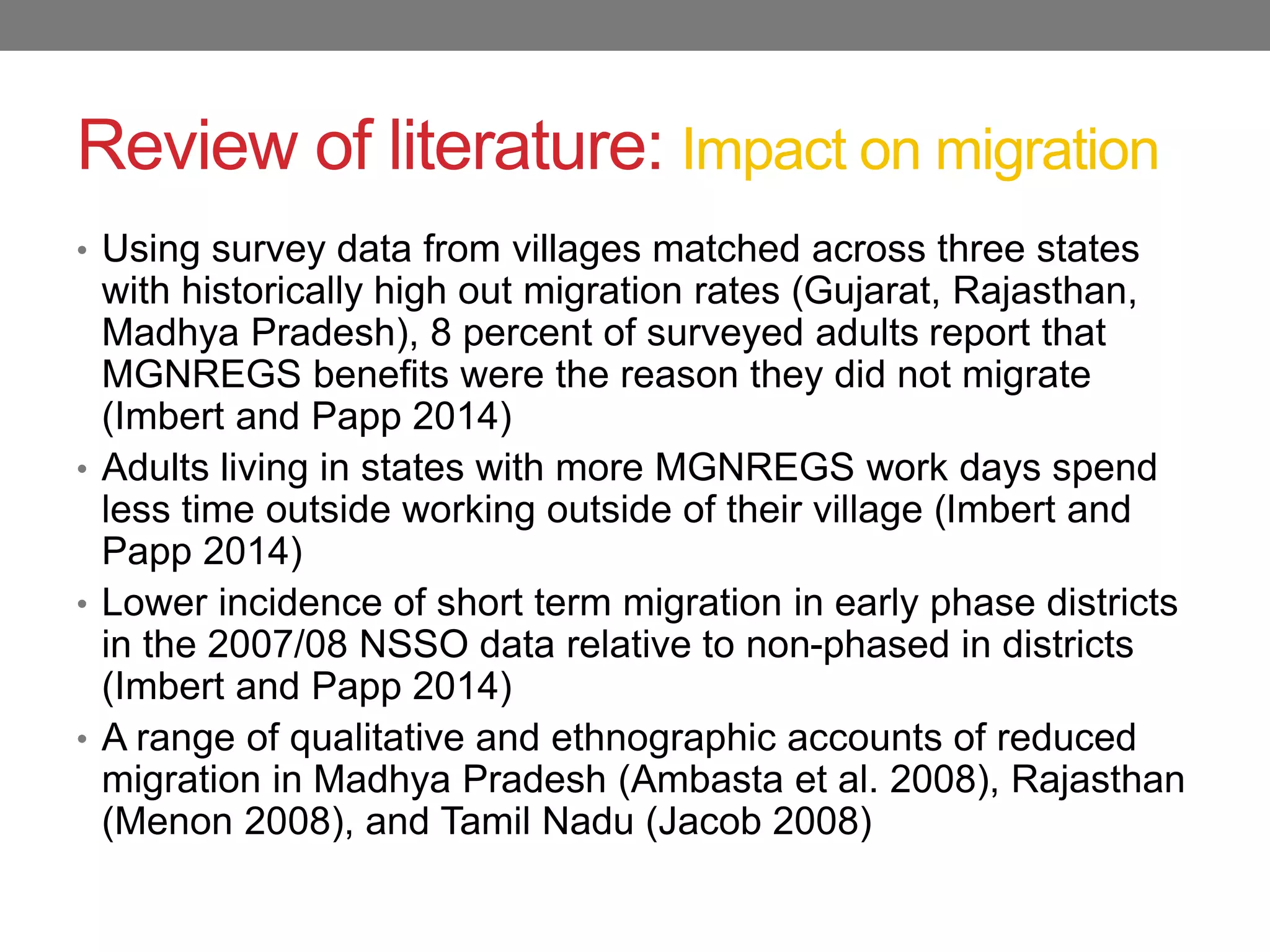 Review of literature: Impact on migration
• Using survey data from villages matched across three states
with historically high out migration rates (Gujarat, Rajasthan,
Madhya Pradesh), 8 percent of surveyed adults report that
MGNREGS benefits were the reason they did not migrate
(Imbert and Papp 2014)
• Adults living in states with more MGNREGS work days spend
less time outside working outside of their village (Imbert and
Papp 2014)
• Lower incidence of short term migration in early phase districts
in the 2007/08 NSSO data relative to non-phased in districts
(Imbert and Papp 2014)
• A range of qualitative and ethnographic accounts of reduced
migration in Madhya Pradesh (Ambasta et al. 2008), Rajasthan
(Menon 2008), and Tamil Nadu (Jacob 2008)
 