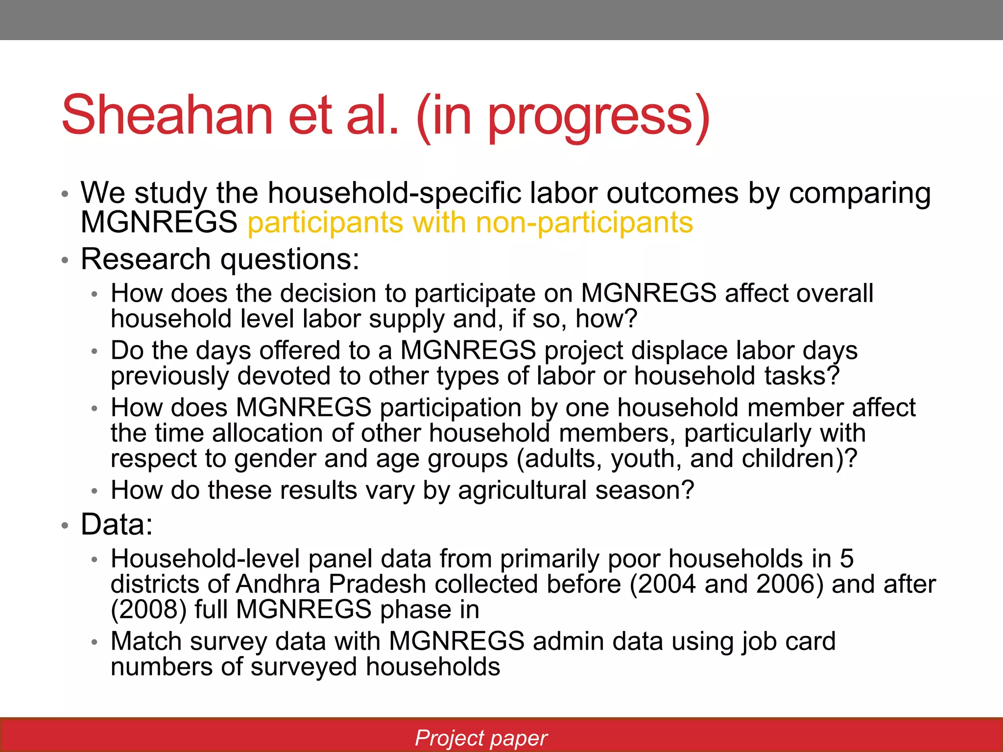 Sheahan et al. (in progress)
• We study the household-specific labor outcomes by comparing
MGNREGS participants with non-participants
• Research questions:
• How does the decision to participate on MGNREGS affect overall
household level labor supply and, if so, how?
• Do the days offered to a MGNREGS project displace labor days
previously devoted to other types of labor or household tasks?
• How does MGNREGS participation by one household member affect
the time allocation of other household members, particularly with
respect to gender and age groups (adults, youth, and children)?
• How do these results vary by agricultural season?
• Data:
• Household-level panel data from primarily poor households in 5
districts of Andhra Pradesh collected before (2004 and 2006) and after
(2008) full MGNREGS phase in
• Match survey data with MGNREGS admin data using job card
numbers of surveyed households
Project paper
 