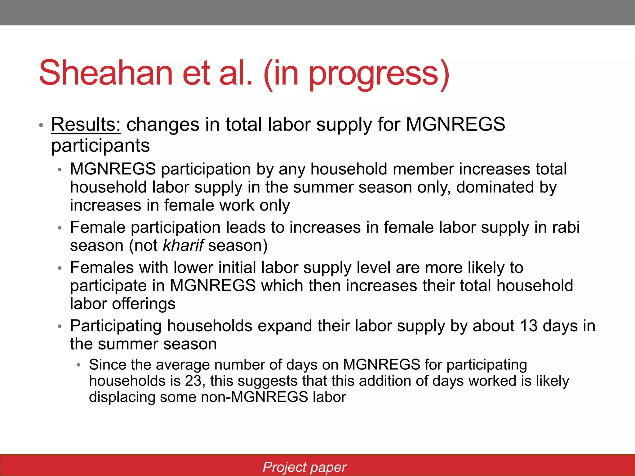 Sheahan et al. (in progress)
• Results: changes in total labor supply for MGNREGS
participants
• MGNREGS participation by any household member increases total
household labor supply in the summer season only, dominated by
increases in female work only
• Female participation leads to increases in female labor supply in rabi
season (not kharif season)
• Females with lower initial labor supply level are more likely to
participate in MGNREGS which then increases their total household
labor offerings
• Participating households expand their labor supply by about 13 days in
the summer season
• Since the average number of days on MGNREGS for participating
households is 23, this suggests that this addition of days worked is likely
displacing some non-MGNREGS labor
Project paper
 