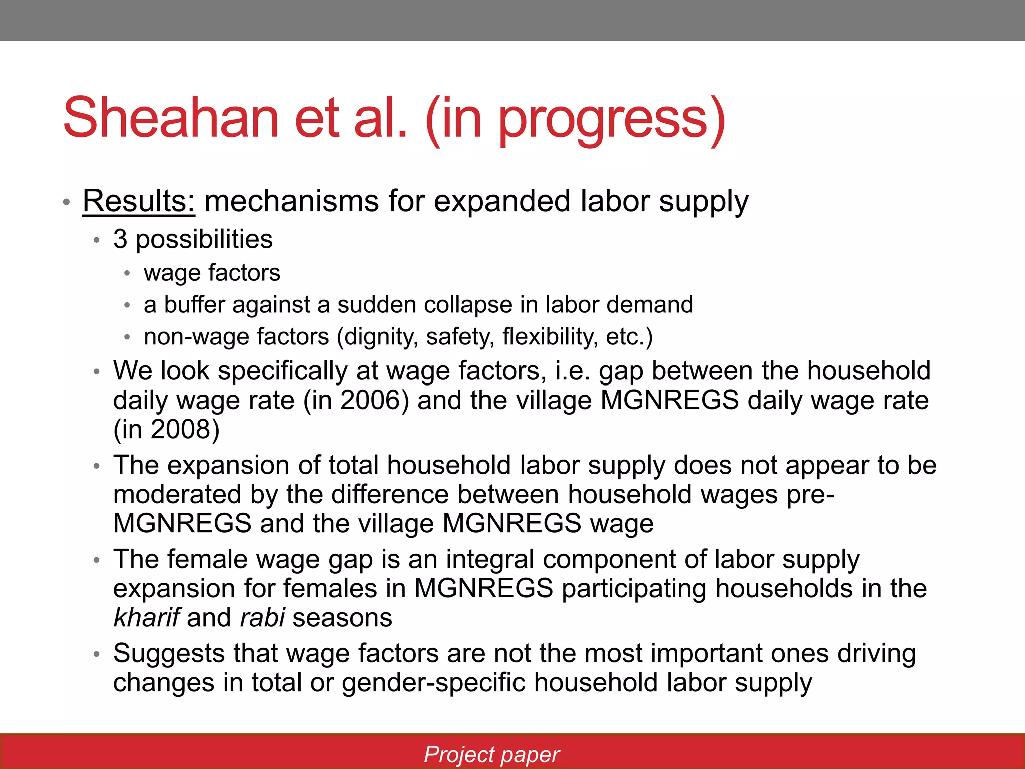 Sheahan et al. (in progress)
• Results: mechanisms for expanded labor supply
• 3 possibilities
• wage factors
• a buffer against a sudden collapse in labor demand
• non-wage factors (dignity, safety, flexibility, etc.)
• We look specifically at wage factors, i.e. gap between the household
daily wage rate (in 2006) and the village MGNREGS daily wage rate
(in 2008)
• The expansion of total household labor supply does not appear to be
moderated by the difference between household wages pre-
MGNREGS and the village MGNREGS wage
• The female wage gap is an integral component of labor supply
expansion for females in MGNREGS participating households in the
kharif and rabi seasons
• Suggests that wage factors are not the most important ones driving
changes in total or gender-specific household labor supply
Project paper
 