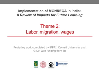 Theme 2:
Labor, migration, wages
Implementation of MGNREGA in India:
A Review of Impacts for Future Learning
Featuring work completed by IFPRI, Cornell University, and
IGIDR with funding from 3ie
 