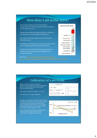 9/17/2013
4
The pH probe is made up of a few essential parts.
The glass bulb, KCL referencegel, Silver Chloride coated wire,
and the reference junction.
The glass bulb is filled with a stable pH solution, usually pH 7,
that experiences constant binding of Hydrogen ions.
The outside of the bulb is exposed to the water, where the
Hydrogen ions vary.
The difference in Hydrogen ions creates a potential that is read
versus the stable potential of the referenceelectrode.
This signal is sent via the Silver Chloride coated wire to the
instrument, where it is measured as a voltage and then
converted to pH units.
References: http://www.all-about-ph.com/ph-electrode.html
http://www.ysi.com/media/support/YSI-Making-Good-pH-Measurements-web.pdf
Based on the Nernst Equation which is
Mathematical description of an ideal pH electrode
Behavior. Introduced by the German chemist
Hermann Nernst in 1889.
For a (3) point calibration, buffers 4, 7, 10 used.
One can do a 1, 2, or 3 point calibration.
The figure to right shows the effecton the electrode
signal at various temperatures. The isothermal point
of a pH electrode is defined as the intersection
point of different temperature lines, see the figure.
The isopotential point, or the zero point, is then
point where electrode output is 0.0 mV.
For an ideal pH electrode, this would represent an
isothermal intersectionat the zero point
(0 mV at pH 7) for different temperatures.
 