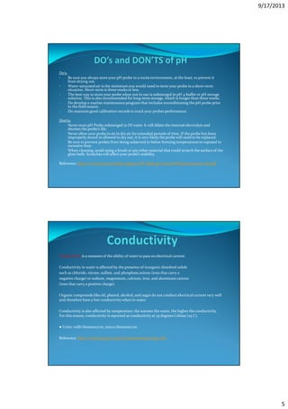 9/17/2013
5
Do’s:
• Be sure you always store your pH probe in a moist environment, at the least, to prevent it
from drying out.
• Water-saturated air is the minimum you would need to store your probe in a short-term
situation. Short-term is three weeks or less.
• The best way to store your probe when not in use is submerged in pH 4 buffer or pH storage
solution. This is also recommended for long-term storage, which is longer than three weeks.
• Do develop a routine maintenance program that includes reconditioning the pH probe prior
to the field season.
• Do maintain good calibration records to track your probes performance.
Don’ts:
• Never store pH Probe submerged in DI water. It will dilute the internal electrolyte and
shorten the probe’s life.
• Never allow your probe to sit in dry air for extended periods of time. If the probe has been
improperly stored or allowed to dry out, it is very likely the probe will need to be replaced.
• Be sure to prevent probes from being subjected to below freezing temperatures or exposed to
excessive heat.
• When cleaning, avoid using a brush or any other material that could scratch the surface of the
glass bulb. Scratches will affect your probe’s stability.
Reference: http://www.ysi.com/media/support/YSI-Making-Good-pH-Measurements-web.pdf
Conductivity is a measure of the ability of water to pass an electrical current.
Conductivity in water is affected by the presence of inorganic dissolved solids
such as chloride, nitrate, sulfate, and phosphate anions (ions that carry a
negative charge) or sodium, magnesium, calcium, iron, and aluminum cations
(ions that carry a positive charge).
Organic compounds like oil, phenol, alcohol, and sugar do not conduct electrical current very well
and therefore have a low conductivity when in water.
Conductivity is also affected by temperature: the warmer the water, the higher the conductivity.
For this reason, conductivity is reported as conductivity at 25 degrees Celsius (25 C).
● Units: milli-Siemens/cm, micro-Siemens/cm
Reference: http://water.epa.gov/type/rsl/monitoring/vms59.cfm
 