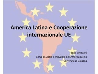 America Latina e Cooperazione
internazionale UE
Sofia Venturoli
Corso di Storia e Istituzioni dell’America Latina
Università di Bologna
 