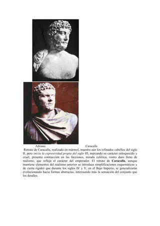 Adriano.                               Caracalla
 Retrato de Caracalla, realizado en mármol, muestra aún los refinados cabellos del siglo
II, pero inicia la expresividad propia del siglo III, marcando su carácter enloquecido y
cruel, presenta contracción en las facciones, mirada colérica, rostro duro lleno de
realismo, que refleja el carácter del emperador. El retrato de Caracalla, aunque
mantiene elementos del realismo anterior se introduce simplificaciones esquemáticas y
de cierta rigidez que durante los siglos IV y V, en el Bajo Imperio, se generalizarán
evolucionando hacia formas abstractas, interesando más la sensación del conjunto que
los detalles.
 