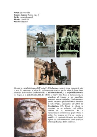 Autor: desconocido
Espacio-tiempo: Roma, siglo II
Estilo: romano imperial
Técnica: fundición
Material: bronce




Llegada la etapa bajo imperial (2ª mitad S. III) el retrato romano, como en general todo
el arte del momento, se aleja del realismo característico que lo había definido hasta
entonces, manifestando una tendencia a la deshumanización, a la esquematización de
los rasgos, a la espiritualización. El retrato se vuelve más tosco y expresionista, se
                                            abandona el trépano y las superficies
                                            aparecen menos trabajadas. Es el comienzo
                                            de una tendencia que duraría hasta finales de
                                            la Edad Media. Destacamos el Coloso de
                                            Constantino, 315. Donde la cabeza se
                                            convierte en un volumen casi cúbico,
                                            camino de la abstracción. Es la
                                            representación simbólica de quien ostenta el
                                            poder. La imagen serviría de patrón y
                                            modelo a la estatuaria bizantina y medieval,
                                            lejanas del realismo romano y más proclives
                                            a la magnificencia de los símbolos.
 