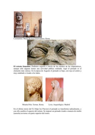 Constantino. Museo de los Conservadores. Roma.




El retrato femenino. Podemos seguirlo a través de los retratos de las emperatrices,
aunque sólo algunas tienen una actividad pública señalada. Aquí el peinado es el
elemento más valioso. En la época de Augusto el peinado es bajo, con raya al centro y
muy ondulado o rizado a los lados.




           Minatia Pola. Termas. Roma.      Livia. Arqueológico. Madrid

En el último tercio del S.I (bajo los Flavios) el peinado se transforma radicalmente, y
con ello cambia el aspecto del retrato. Se impone un peinado rizado a manera de nimbo
(aureola) en torno a la parte superior del rostro.
 
