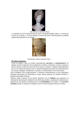 Julia. Museo Capitolino. Roma.
 A mediados del S.II el peinado baja de nuevo, formando grandes ondas y se recoge en
 la nuca en un moño, o se eleva después en forma de trenza. Posteriormente el peinado
 seguirá descendiendo en sus caídas.




                          Julia Domna. Museo Capitolio. Rom
 El relieve histórico
  Como ya dijimos, tiene un sentido marcadamente narrativo y conmemorativo. Es
  además un buen testimonio de la calidad de los talleres escultóricos romanos, porque el
  relieve alcanzó en Roma un elevado nivel técnico y artístico. Adquiere preponderancia
  por ser un medio más propicio que el volumen tridimensional para las representaciones
  de escenas complejas, anecdóticas y realistas, tan identificadas con el arte romano.
Arcos triunfales, frisos arquitectónicos y columnas conmemorativas son las principales
tipologías decoradas con bajorrelieves, cuyas escenas plasman las hazañas militares y
políticas del pueblo de Roma.
Algunos rasgos comunes en los relieves históricos son el realismo, que responde a la
voluntad de representar la realidad lo más fielmente posible y abandonar la idealización y
deformación de aquélla; la plasmación de la profundidad en las obras y la narrativa
continua, donde se suceden las imágenes como si de una secuencia fílmica se tratase.
 
