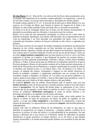 El Ara Pacis. S.I a.C. Altar de Paz. Los relieves del Ara Pacis están considerados como
el ejemplo más importante de la escultura romana aplicada a la arquitectura, a pesar de
ser una obra romana, se cree que fueron pensados y ejecutados por artistas griegos.
El senado romano aprobó el 13. a.C. la erección de un altar que se debía dedicar a la pax
augusta, en el Campo de Marte, para festejar el retorno de Augusto de la Galia y de
Hispania. La obra estaba acabada 4 años más tarde. Hoy se encuentra reconstruido.
Su forma es la de un rectángulo abierto por el techo, con dos puertas monumentales: la
principal con escalinata, para los oficiantes, y la posterior para las víctimas.
Dentro, en el centro de este monumento rectangular, se coloca un ara o altar sobre un
pedestal escalonado. Igualmente, este interior está decorado con la representación de una
verja de empalizada y un friso decorado con guirnaldas (de laurel, rosas y frutos)
sostenidas por bucráneos (cráneos de bueyes) realizado en alto relieve y separados por
pilastras.
En los muros externos de esta especie de templo rectangular encontramos una decoración
dispuesta en dos niveles separados por un friso decorado con grecas: los inferiores
presentan formas vegetales y frutales sin que falten tampoco los bucráneos, importante en
este contexto pues el sacrificio dedicado a la Pax en este ara era de dos bueyes. Todo con
un cierto abigarramiento compositivo que nos hace pensar en el horror vacui; los frisos
superiores se dividen en 6 paneles; 4 que flanquean las puertas con escenas míticas y
alegóricas (la loba capitolina amamantando a Rómulo y Remo, a Eneas mítico fundador
de Roma, a Tellus, la diosa tierra) que nos hablan de un simbolismo general en el que la
Pax hace prosperar a Roma; los dos paneles restantes de los lados mayores representan, al
modo de las Procesiones de las Panateneas, a Augusto encabezando un cortejo de camino
al sacrificio que honrará la paz y a sus dioses Jano y Pax. Al primero se le ofrece un
carnero, al segundo dos bueyes. Acompañan a Augusto en este desfile silencioso su
familia al completo, senadores y magistrados purificados con sus coronas de laurel,
sacerdotes, amigos y allegados a la familia, etc. Los niños con sus gestos infantiles y su
sonrisa, ponen la nota alegre en el desfile, y aún no falta algún tema anecdótico, como el
de la mujer que con el dedo en la boca impone silencio a dos que hablan.
Su solución plástica trata de rellenar obsesivamente todo el espacio, pero con una
técnica narrativa, clara, de técnica precisa y rotundo realismo, donde el nivel del relieve
marca la perspectiva. Así las figuras del primer plano se representan el alto relieve
mientras que las de segundo y tercer plano se realizan en medio y bajo relieve. Con esta
técnica se establecen distinciones jerárquicas al situar en primer término a los
personajes principales y en segundo a los de menos relevancia.
Las actitudes de los personajes varían entre sí (unos andan, otros están quietos; las
cabezas se hallan en todas las posiciones, de frente, de perfil, de espaldas, en tres
cuartos....) lo que crea ritmo compositivo y movilidad en la composición, a pesar del
número de personajes. La representación es sumamente elegante, discurriendo pausada y
ordenadamente.
Aunque está clara la influencia fidiaca de las Panateneas, lo cierto es que aquí es
diferente la composición (se respeta el protocolo – jerarquía familiar y político de la
procesión, la técnica, el ritmo del relieve y la individualidad de los personajes. De esta
manera a diferencia de lo que ocurre en el Partenón, donde los individuos no pueden
identificarse ni puede precisarse su tiempo histórico, en el Ara Pacis se han labrado
retratos reconocibles y la misma procesión puede fecharse con exactitud (4 julio del año
13 a. C)
 