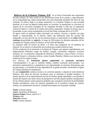 Relieves de la Columna Trajana. S.II. Es el relieve historiado más importante
del arte romano. Su valor reside en sus dimensiones fuera de lo común y, especialmente,
en la originalidad que supuso desarrollar una cinta historiada alrededor del fuste de una
columna. El relieve llega a su plena autonomía. La Columna Trajana es una novedad
absoluta, en la que los papeles tradicionales se invierten: la arquitectura se convierte en
soporte de la evocación esculpida de las campañas llevadas a cabo por el emperador
contra los Dacios y sostén de la estatua del mismo emperador. Estatua en bronce que se
ha perdido, la que vemos actualmente es la de San Pedro colocada allí en el S.XVI.
Se apoya sobre un pedestal cúbico decorado con trofeos, victorias y águilas con gran
detalle y minuciosidad, en el interior, había una habitación para las cenizas del
emperador, en una urna de oro. En la columna misma se representan en un relieve (bajo)
continuo desarrollado en espiral a lo largo de 200 metros los distintos episodios de las
campañas de Trajano contra los Dacios, al otro lado del Danubio.
La columna mide 38 metros de altura y el fuste está compuesto de 18 tambores de
mármol. En su interior se desarrolla una escalera que conduce hasta la cima
El hilo conductor de la narración es la figura de Trajano, que aparece repetidamente con
indumentarias diferentes según los hechos: arengas, ceremonias religiosas, acciones
militares, etc. La narración, salpicada de elementos simbólicos, como el buey, el ciervo,
el jabalí (la paz) y elementos míticos, como el padre Danubio, finaliza con escenas de la
rendición de los supervivientes.
Los relieves, de tendencias planas (aplastado) en secuencia narrativa
“cinematográfica”, lo que es también inédito, estaban ricamente policromados. Los
elementos arquitectónicos y paisajísticos son representados en menores dimensiones que
los personajes, y el tamaño de éstos dependerá de su grado de poder, destacando la figura
de Trajano (perspectiva jerárquica).
Es una composición realista cercana a la corriente popular y alejada de todo idealismo
helénico. Son obras de diversos escultores, pero se mantiene la unidad estilística. Al
interés narrativo de la representación real de los hechos queda supeditada y sacrificada la
ilusión del espacio, por tanto carece de perspectiva real (las figuras quedan yuxtapuestas).
En los últimos planos suelen aparecen grabados que consiguen sensación de profundidad.
Pueden considerarse como los mejores ejemplares de la escultura romana de carácter
realista, los sentimientos de horror y piedad trascienden con tremenda vitalidad.

Titulo: Columna trajana
Autor: Apolodoro de Damasco
Espacio-tiempo: Roma, siglo II d. C
Técnica: talla
Material: mármol
Estilo: romano imperial
 