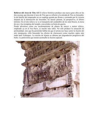 Relieves del Arco de Tito. S.I El relieve histórico produce una nueva gran obra en las
dos escenas que decoran el arco de Tito que se refieren a la entrada de Tito en Jerusalén:
la del desfile del emperador en su cuadriga guiada por Roma y coronado por la victoria
después de la destrucción de Jerusalén; las lanzas jalonan, en perspectiva, el último
término: En el otro relieve se ve el transporte del candelabro de los siete brazos, la mesa
de oro y las trompetas del templo, convertidos en botín de guerra.
Puede advertirse cómo ese escalonamiento de planos de mayor a menor relieve,
empleado ya en el Ara Pacis, es mucho más sabio. No sólo produce la sensación de
profundidad, sino que ha permitido hablar de que el artista nos hace sentir la ilusión del
aire interpuesto, (ello buscando los efectos de claroscuro) como muchos siglos más
tarde hará Velázquez. La noción de lejanía se obtiene por degradación progresiva del
bulto. La policromía que tenían acentuaba la ilusión espacial.
 