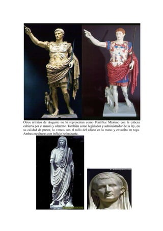 Otros retratos de Augusto no lo representan como Pontífice Máximo con la cabeza
cubierta por el manto y oferente. También como legislador y administrador de la ley, en
su calidad de pretor, lo vemos con el rollo del edicto en la mano y envuelto en toga.
Ambas esculturas con influjo helenizante.
 