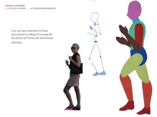IMAGEN Y EXPRESIÓN.
3. LA FIGURA HUMANA…….. LA FIGURA EN MOVIMIENTO




     Una vez que tenemos la línea
     estructural se dibuja el encaje de
     las partes en forma de volúmenes
     sencillos.
 