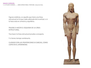 IMAGEN Y EXPRESIÓN.
3. LA FIGURA HUMANA…….. LINEA ESTRUCTURAL Y POSTURA. Líneas de ritmo.




         Figuras estáticas, es aquella que tiene una línea
         estructural en la que nada sobresale de la vertical, o si
         lo hace está en simetría y equilibrio.


         PRUEBA A HACER EL ESQUEMA DE LA LÍNEA
         ESTRUCTURAL.

         Tras hacer la línea estructural prueba a encajarla.

         Y si tienes tiempo sombrearla.

         CUIDADO CON LAS PROPORCIONES 8 CABEZAS, COMO
         LISIPO EN EL APOXIMENO.
 
