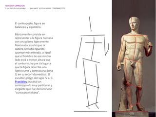 IMAGEN Y EXPRESIÓN.
3. LA FIGURA HUMANA…….. BALANCE Y EQUILIBRIO: CONTRAPOSTO




         El contraposto, figura en
         balanceo y equilibrio.

         Básicamente consiste en
         representar a la figura humana
         con una pierna ligeramente
         flexionada, con lo que la
         cadera del lado opuesto
         aparece más elevada, al igual
         que el hombro de ese mismo
         lado está a menor altura que
         el contrario, lo que da lugar a
         que la figura describa una
         ligera curva y contracurva (una
         S) en su recorrido vertical. El
         escultor griego del siglo IV a. C.
         Praxíteles practicó un
         contrapposto muy particular y
         elegante que fue denominado
         “curva praxiteliana”.
 