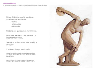 IMAGEN Y EXPRESIÓN.
3. LA FIGURA HUMANA…….. LINEA ESTRUCTURAL Y POSTURA. Líneas de ritmo.




    Figura dinámica, aquella que tiene:
    -una línea estructural con
           - curvas
           - diagonales
           - tensiones.

    No tiene por que estar en movimiento.

    PRUEBA A HACER EL ESQUEMA DE LA
    LÍNEA ESTRUCTURAL.

    Tras hacer la línea estructural prueba a
    encajarla.

    Y si tienes tiempo sombrearla.

    CUIDADO CON LAS PROPORCIONES 8
    CABEZAS.

    El ejemplo es el discóbolo de Mirón.
 