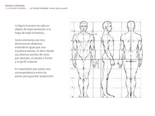 IMAGEN Y EXPRESIÓN.
3. LA FIGURA HUMANA…….. LA FIGURA HUMANA. Frente, dorso y perfil.




          La figura humana ha sido un
          objeto de representación a lo
          largo de toda la historia…

          Como elemento con tres
          dimensiones debemos
          entenderlo igual que una
          escultura exenta, es decir desde
          sus diversos puntos de vista:
          por ejemplo, el alzado o frente
          y el perfil o lateral.

          Es importante que exista una
          correspondencia entre las
          partes para guardar proporción.
 