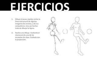 EJERCICIOS
1.   Dibuja el poses rápidas cortas la
     línea estructural de algunas
     imágenes de revistas, y de tus
     compañeros. Una vez hechas
     trata de dibujar la figura.

2.   Realiza una dibujo mediante el
     claroscuro de una de las
     escayolas de clase. Cuidado con
     la proporción.
 