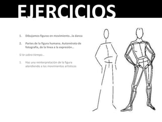 EJERCICIOS
1.   Dibujamos figuras en movimiento…la danza

2.   Partes de la figura humana. Autoretrato de
     fotografía, de la línea a la expresión…

Si te sobra tiempo…

1.   Haz una reinterpretación de la figura
     atendiendo a los movimientos artísticos
 