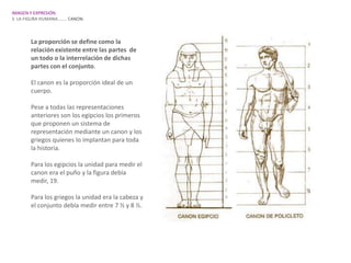 IMAGEN Y EXPRESIÓN.
3. LA FIGURA HUMANA…….. CANON.



       La proporción se define como la
       relación existente entre las partes de
       un todo o la interrelación de dichas
       partes con el conjunto.

       El canon es la proporción ideal de un
       cuerpo.

       Pese a todas las representaciones
       anteriores son los egipcios los primeros
       que proponen un sistema de
       representación mediante un canon y los
       griegos quienes lo implantan para toda
       la historia.

       Para los egipcios la unidad para medir el
       canon era el puño y la figura debía
       medir, 19.

       Para los griegos la unidad era la cabeza y
       el conjunto debía medir entre 7 ½ y 8 ½.
 