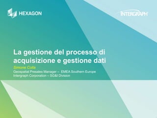 La gestione del processo di
acquisizione e gestione dati
Simone Colla
Geospatial Presales Manager – EMEA Southern Europe
Intergraph Corporation – SG&I Division
 