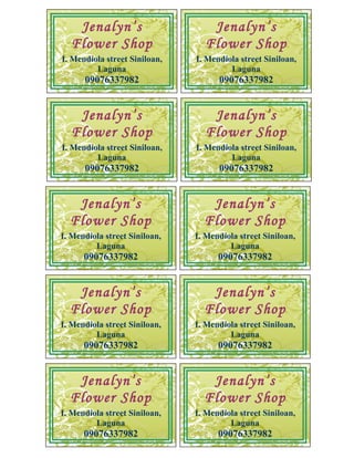 Jenalyn’s                      Jenalyn’s
  Flower Shop                    Flower Shop
I. Mendiola street Siniloan,   I. Mendiola street Siniloan,
         Laguna                         Laguna
      09076337982                    09076337982


   Jenalyn’s                      Jenalyn’s
  Flower Shop                    Flower Shop
I. Mendiola street Siniloan,   I. Mendiola street Siniloan,
         Laguna                         Laguna
      09076337982                    09076337982


   Jenalyn’s                      Jenalyn’s
  Flower Shop                    Flower Shop
I. Mendiola street Siniloan,   I. Mendiola street Siniloan,
         Laguna                         Laguna
      09076337982                    09076337982


   Jenalyn’s                      Jenalyn’s
  Flower Shop                    Flower Shop
I. Mendiola street Siniloan,   I. Mendiola street Siniloan,
         Laguna                         Laguna
      09076337982                    09076337982


   Jenalyn’s                      Jenalyn’s
  Flower Shop                    Flower Shop
I. Mendiola street Siniloan,   I. Mendiola street Siniloan,
         Laguna                         Laguna
      09076337982                    09076337982
 