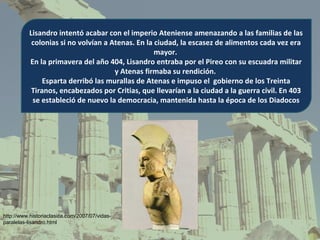 Lisandro intentó acabar con el imperio Ateniense amenazando a las familias de las
           colonias si no volvían a Atenas. En la ciudad, la escasez de alimentos cada vez era
                                                  mayor.
          En la primavera del año 404, Lisandro entraba por el Pireo con su escuadra militar
                                     y Atenas firmaba su rendición.
               Esparta derribó las murallas de Atenas e impuso el gobierno de los Treinta
           Tiranos, encabezados por Critias, que llevarían a la ciudad a la guerra civil. En 403
           se estableció de nuevo la democracia, mantenida hasta la época de los Diadocos




http://www.historiaclasica.com/2007/07/vidas-
paralelas-lisandro.html
 