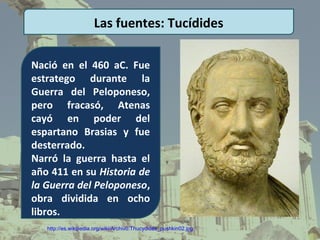 Las fuentes: Tucídides

Nació en el 460 aC. Fue
estratego durante la
Guerra del Peloponeso,
pero fracasó, Atenas
cayó en poder del
espartano Brasias y fue
desterrado.
Narró la guerra hasta el
año 411 en su Historia de
la Guerra del Peloponeso,
obra dividida en ocho
libros.
   http://es.wikipedia.org/wiki/Archivo:Thucydides_pushkin02.jpg
 