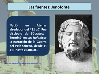 Las fuentes: Jenofonte



     Nació      en      Atenas
     alrededor del 431 aC. Fue
     discípulo de Sócrates.
     Terminó, en sus Helénicas
     la narración de la Guerra
     del Peloponeso, desde el
     411 hasta el 404 aC.


http://es.wikipedia.org/wiki/Archivo:Xenophon.jpg
 