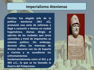 Imperialismo Ateniense

Pericles fue elegido jefe de la
política   ateniense     (461    aC),
promovió una serie de reformas y
llegó a convertir a Atenas en ciudad
hegemónica. Atenas dirigía el
ejército de las ciudades que tenía
sometidas y trató de imponerles su
sistema político. Sin embargo,
durante años, los intereses de
Atenas chocaron con los de Esparta
y Corinto y se sucedieron los
enfrentamientos
fundamentalmente entre el 431 y el
404 a.C., lo que se ha llamado la
Guerra del Peloponeso.
 