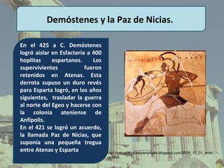Demóstenes y la Paz de Nicias.

En el 425 a C. Demóstenes
logró aislar en Esfacteria a 400
hoplitas     espartanos.     Los
supervivientes            fueron
retenidos en Atenas. Esta
derrota supuso un duro revés
para Esparta logró, en los años
siguientes, trasladar la guerra
al norte del Egeo y hacerse con
la colonia ateniense de
Anfípolis.
En el 421 se logró un acuerdo,
la llamada Paz de Nicias, que
suponía una pequeña tregua
entre Atenas y Esparta             http://satrapialyciaetpamphylia.blogspot.com/2009_10_01_archi
                                   ve.html
 