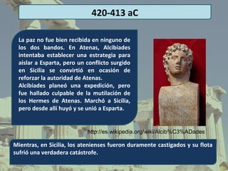 420-413 aC

 La paz no fue bien recibida en ninguno de
 los dos bandos. En Atenas, Alcibíades
 intentaba establecer una estrategia para
 aislar a Esparta, pero un conflicto surgido
 en Sicilia se convirtió en ocasión de
 reforzar la autoridad de Atenas.
 Alcibíades planeó una expedición, pero
 fue hallado culpable de la mutilación de
 los Hermes de Atenas. Marchó a Sicilia,
 pero desde allí huyó y se unió a Esparta.


                           http://es.wikipedia.org/wiki/Alcib%C3%ADades

Mientras, en Sicilia, los atenienses fueron duramente castigados y su flota
sufrió una verdadera catástrofe.
 
