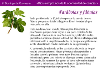 III Domingo de Cuaresma     «Dios siempre nos da la oportunidad de cambiar»


                                                Parábolas y fábulas
                      En la parábola de Lc 13,6-9 desaparece lo propio de una
                      fábula, porque no habla la higuera. Es un hombre el que
                      intercede por ella.
                      Jesús no descarta el uso de fábulas para transmitir su
                      enseñanzas porque éstas vayan a ser poco creíbles. Si las
                      fábulas de Esopo aún se enseñan, o si hoy películas en las
                      que hablan animales (como la Edad del Hielo o Madagascar)
                      interesan tanto a un público adulto, es porque ese público se
                      siente identificado con las actitudes de sus personajes.
                      Al contrario, lo relatado en las parábolas de Jesús es lo que
                      resulta desconcertante. Hacer promesas desesperadas e
                      ilusorias como la palmera no es raro. Porque suplicar
                      misericordia para uno mismo es algo que ocurre con mucha
                      frecuencia. Es humano. Lo que sí es poco habitual es tener
                      paciencia y misericordia hacia los demás. Quien lo hace
                      tiene un comportamiento propio de Dios.
 