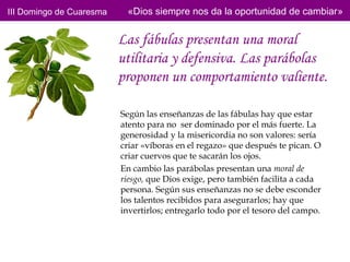 III Domingo de Cuaresma    «Dios siempre nos da la oportunidad de cambiar»


                          Las fábulas presentan una moral
                          utilitaria y defensiva. Las parábolas
                          proponen un comportamiento valiente.

                          Según las enseñanzas de las fábulas hay que estar
                          atento para no ser dominado por el más fuerte. La
                          generosidad y la misericordia no son valores: sería
                          criar «víboras en el regazo» que después te pican. O
                          criar cuervos que te sacarán los ojos.
                          En cambio las parábolas presentan una moral de
                          riesgo, que Dios exige, pero también facilita a cada
                          persona. Según sus enseñanzas no se debe esconder
                          los talentos recibidos para asegurarlos; hay que
                          invertirlos; entregarlo todo por el tesoro del campo.
 