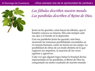 III Domingo de Cuaresma     «Dios siempre nos da la oportunidad de cambiar»


                          Las fábulas describen nuestro mundo.
                          Las parábolas describen el Reino de Dios.


                          Jesús no ha querido, como hacen las fábulas, que el
                          hombre conozca su miseria. Ella está siempre ante
                          sus ojos y lo hunde en la depresión.
                          Con sus parábolas Jesús ha querido, más bien,
                          mostrarle las inmensas posibilidades escondidas en
                          el corazón humano, como un tesoro en un campo. La
                          posibilidad de obrar de un modo distinto de lo que
                          sugieren sus impulsos, la mayoría de las veces
                          egoístas y agresivos.
                          Cada vez que alguien logra imitar la bondad divina
                          representada en las parábolas, el Reino de Dios ha
                          conquistado un metro cuadrado de nuestro mundo.
 