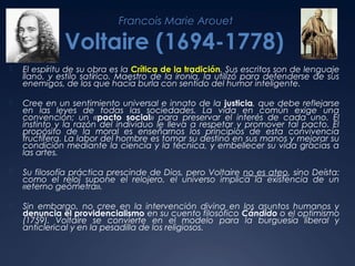 Francois Marie Arouet

Voltaire (1694-1778)


El espíritu de su obra es la Crítica de la tradición. Sus escritos son de lenguaje
llano, y estilo satírico. Maestro de la ironía, la utilizó para defenderse de sus
enemigos, de los que hacía burla con sentido del humor inteligente.



Cree en un sentimiento universal e innato de la justicia, que debe reflejarse
en las leyes de todas las sociedades. La vida en común exige una
convención; un «pacto social» para preservar el interés de cada uno. El
instinto y la razón del individuo le lleva a respetar y promover tal pacto. El
propósito de la moral es enseñarnos los principios de esta convivencia
fructífera. La labor del hombre es tomar su destino en sus manos y mejorar su
condición mediante la ciencia y la técnica, y embellecer su vida gracias a
las artes.



Su filosofía práctica prescinde de Dios, pero Voltaire no es ateo, sino Deísta:
como el reloj supone el relojero, el universo implica la existencia de un
«eterno geómetra».



Sin embargo, no cree en la intervención divina en los asuntos humanos y
denuncia el providencialismo en su cuento filosófico Cándido o el optimismo
(1759). Voltaire se convierte en el modelo para la burguesía liberal y
anticlerical y en la pesadilla de los religiosos.

 