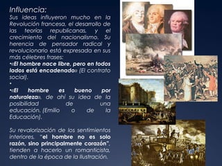 Influencia:

Sus ideas influyeron mucho en la
Revolución francesa, el desarrollo de
las teorías republicanas, y el
crecimiento del nacionalismo. Su
herencia de pensador radical y
revolucionario está expresada en sus
más célebres frases:
•«El hombre nace libre, pero en todos
lados está encadenado» (El contrato
social).
•
•«El
hombre
es
bueno
por
naturaleza», de ahí su idea de la
posibilidad
de
una
educación. (Emilio
o
de
la
Educación).
Su revalorización de los sentimientos
interiores, “el hombre no es solo
razón, sino principalmente corazón”,
tienden a hacerlo un romanticista,
dentro de la época de la Ilustración.

 