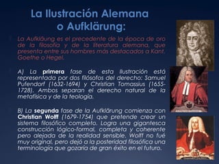 La Ilustración Alemana
o Aufklärung:


La Aufkläung es el precedente de la época de oro
de la filosofía y de la literatura alemana, que
presenta entre sus hombres más destacados a Kant,
Goethe o Hegel.



A) La primera fase de esta Ilustración está
representada por dos filósofos del derecho: Samuel
Pufendorf (1632-1694) y Christian Tomassius (16551728). Ambos separan el derecho natural de la
metafísica y de la teología.



B) La segunda fase de la Aufklärung comienza con
Christian Wolff (1679-1754) que pretende crear un
sistema filosófico completo. Logra una gigantesca
construcción lógico-formal, completa y coherente
pero alejada de la realidad sensible. Wolff no fué
muy original, pero dejó a la posteridad filosófica una
terminología que gozaría de gran éxito en el futuro.

 