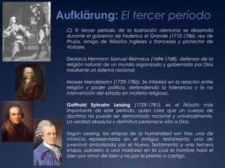 Aufklärung: El tercer período


C) El tercer período de la Ilustración alemana se desarrolla
durante el gobierno de Federico el Grande (1712-1786), rey de
Prusia, amigo de filósofos ingleses y franceses y protector de
Voltaire.



Destaca Hermann Samuel Reimarus (1694-1768), defensor de la
religión natural; de un mundo organizado y gobernado por Dios
mediante un sistema racional.



Mosses Mendelsohn (1729-1786): Se interesó en la relación entre
religión y poder político, defendiendo la tolerancia y la no
intervención del estado en materia religiosa.



Gotthold Ephraim Lessing (1729-1781), es el filósofo más
importante de este período, quien cree que un cuerpo de
doctrina no puede ser demostrado racional y universalmente.
La verdad absoluta y definitiva pertenece sólo a Dios.



Según Lessing, las etapas de la humanidad son tres: una de
infancia representada en el antiguo testamento, una de
juventud simbolizada por el Nuevo Testamento y una tercera
etapa, paralela a una madurez en la cual el hombre hará el
bien por amor del bien y no por el premio o castigo.

 
