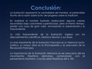 Conclusión:


La Ilustración representó la centralidad del hombre, el pretendido
triunfo de la razón sobre la fe; del progreso sobre la tradición.



En realidad el hombre ilustrado redescubrió algunos valores
escondidos bajo costumbres supersticiosas, pero al mismo tiempo,
perdió una cosa de gran valor, rechazando lo sobrenatural y lo
trascendente.



Lo más trascendente de la Ilustración Inglesa
descubrimientos científicos. Destaca Newton y sus leyes.



Lo mas importante de la Ilustración Francesa es su herencia sociopolítica, su mayor obra es la Enciclopedia y es precusora de la
Revolución Francesa.



La importancia de la Ilustración Alemana es ser precusora del los
movimientos filosóficos alemanes, comenzando con el
pensamiento Kantiano, y las Escuelas filosóficas del S. XIX.

son

los

 