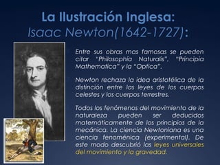 La Ilustración Inglesa:
Isaac Newton(1642-1727):


Entre sus obras mas famosas se pueden
citar “Philosophía Naturalis”, “Principia
Mathematica” y la “Optica”.



Newton rechaza la idea aristotélica de la
distinción entre las leyes de los cuerpos
celestes y los cuerpos terrestres.



Todos los fenómenos del movimiento de la
naturaleza
pueden
ser
deducidos
matemáticamente de los principios de la
mecánica. La ciencia Newtoniana es una
ciencia fenoménica (experimental). De
este modo descubrió las leyes universales
del movimiento y la gravedad.

 