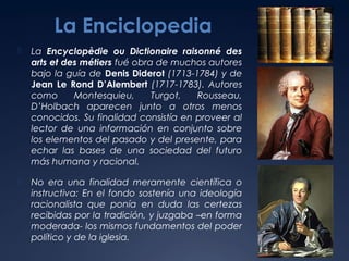 La Enciclopedia


La Encyclopèdie ou Dictionaire raisonné des
arts et des métiers fué obra de muchos autores
bajo la guía de Denis Diderot (1713-1784) y de
Jean Le Rond D’Alembert (1717-1783). Autores
como
Montesquieu,
Turgot,
Rousseau,
D’Holbach aparecen junto a otros menos
conocidos. Su finalidad consistía en proveer al
lector de una información en conjunto sobre
los elementos del pasado y del presente, para
echar las bases de una sociedad del futuro
más humana y racional.



No era una finalidad meramente científica o
instructiva: En el fondo sostenía una ideología
racionalista que ponía en duda las certezas
recibidas por la tradición, y juzgaba –en forma
moderada- los mismos fundamentos del poder
político y de la iglesia.

 