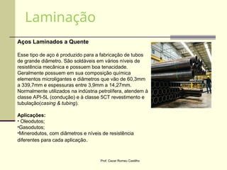 Prof. Cezar Romeu Castilho
Aços Laminados a Quente
Esse tipo de aço é produzido para a fabricação de tubos
de grande diâmetro. São soldáveis em vários níveis de
resistência mecânica e possuem boa tenacidade.
Geralmente possuem em sua composição química
elementos microligantes e diâmetros que vão de 60,3mm
a 339,7mm e espessuras entre 3,9mm a 14,27mm.
Normalmente utilizados na indústria petrolífera, atendem à
classe API-5L (condução) e à classe 5CT revestimento e
tubulação(casing & tubing).
Aplicações:
• Oleodutos;
•Gasodutos;
•Minerodutos, com diâmetros e níveis de resistência
diferentes para cada aplicação.
Laminação
 