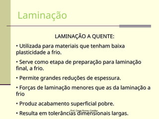 LAMINAÇÃO A QUENTE:
LAMINAÇÃO A QUENTE:
• Utilizada para materiais que tenham baixa
Utilizada para materiais que tenham baixa
plasticidade a frio.
plasticidade a frio.
• Serve como etapa de preparação para laminação
Serve como etapa de preparação para laminação
final, a frio.
final, a frio.
• Permite grandes reduções de espessura.
Permite grandes reduções de espessura.
• Forças de laminação menores que as da laminação a
Forças de laminação menores que as da laminação a
frio
frio
• Produz acabamento superficial pobre.
Produz acabamento superficial pobre.
• Resulta em tolerâncias dimensionais largas.
Resulta em tolerâncias dimensionais largas.
Laminação
Prof. Cezar Romeu Castilho
 