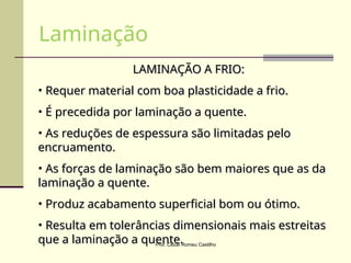 LAMINAÇÃO A FRIO:
LAMINAÇÃO A FRIO:
• Requer material com boa plasticidade a frio.
Requer material com boa plasticidade a frio.
• É precedida por laminação a quente.
É precedida por laminação a quente.
• As reduções de espessura são limitadas pelo
As reduções de espessura são limitadas pelo
encruamento.
encruamento.
• As forças de laminação são bem maiores que as da
As forças de laminação são bem maiores que as da
laminação a quente.
laminação a quente.
• Produz acabamento superficial bom ou ótimo.
Produz acabamento superficial bom ou ótimo.
• Resulta em tolerâncias dimensionais mais estreitas
Resulta em tolerâncias dimensionais mais estreitas
que a laminação a quente.
que a laminação a quente.
Laminação
Prof. Cezar Romeu Castilho
 
