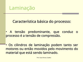 Característica básica do processo:
Característica básica do processo:
• A tensão predominante, que conduz o
A tensão predominante, que conduz o
processo é a tensão de compressão.
processo é a tensão de compressão.
• Os cilindros de laminação podem tanto ser
Os cilindros de laminação podem tanto ser
motores ou então movidos pelo movimento do
motores ou então movidos pelo movimento do
material que está sendo laminado.
material que está sendo laminado.
Laminação
Prof. Cezar Romeu Castilho
 