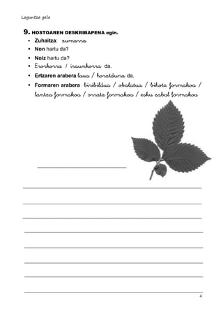 Laguntza gela

9. HOSTOAREN DESKRIBAPENA egin.
 Zuhaitza: zumarra
 Non hartu da?
 Noiz hartu da?




Erorkorra

iraunkorra da.
Ertzaren arabera laua / horztduna da.
Formaren arabera biribildua / obalatua / bihotz formakoa /
lantza formakoa / orratz formakoa / esku zabal formakoa
/

4

 