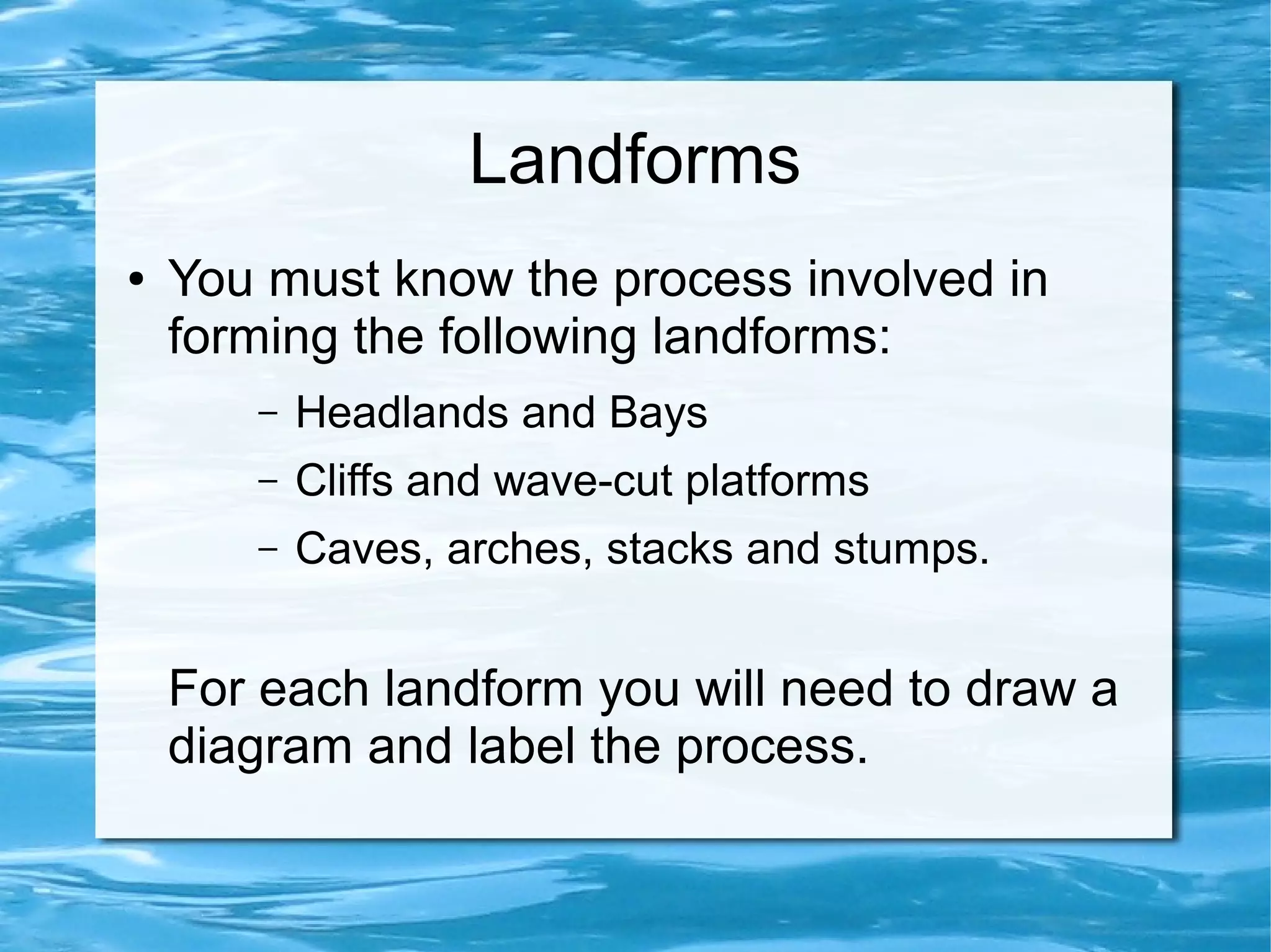 Landforms
●   You must know the process involved in
    forming the following landforms:
       –   Headlands and Bays
       –   Cliffs and wave-cut platforms
       –   Caves, arches, stacks and stumps.


    For each landform you will need to draw a
    diagram and label the process.
 