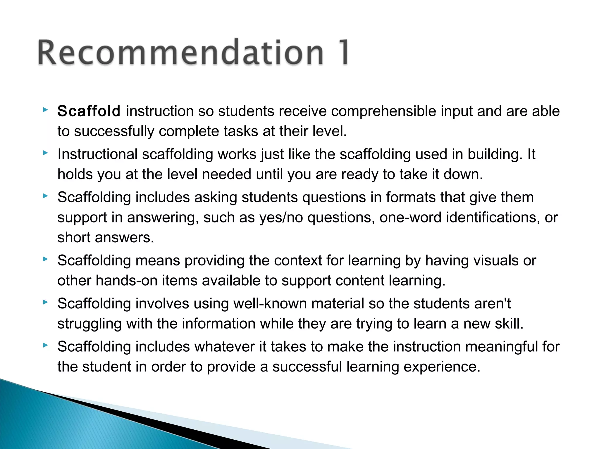  Scaffold instruction so students receive comprehensible input and are able
to successfully complete tasks at their level.
 Instructional scaffolding works just like the scaffolding used in building. It
holds you at the level needed until you are ready to take it down.
 Scaffolding includes asking students questions in formats that give them
support in answering, such as yes/no questions, one-word identifications, or
short answers.
 Scaffolding means providing the context for learning by having visuals or
other hands-on items available to support content learning.
 Scaffolding involves using well-known material so the students aren't
struggling with the information while they are trying to learn a new skill.
 Scaffolding includes whatever it takes to make the instruction meaningful for
the student in order to provide a successful learning experience.
 
