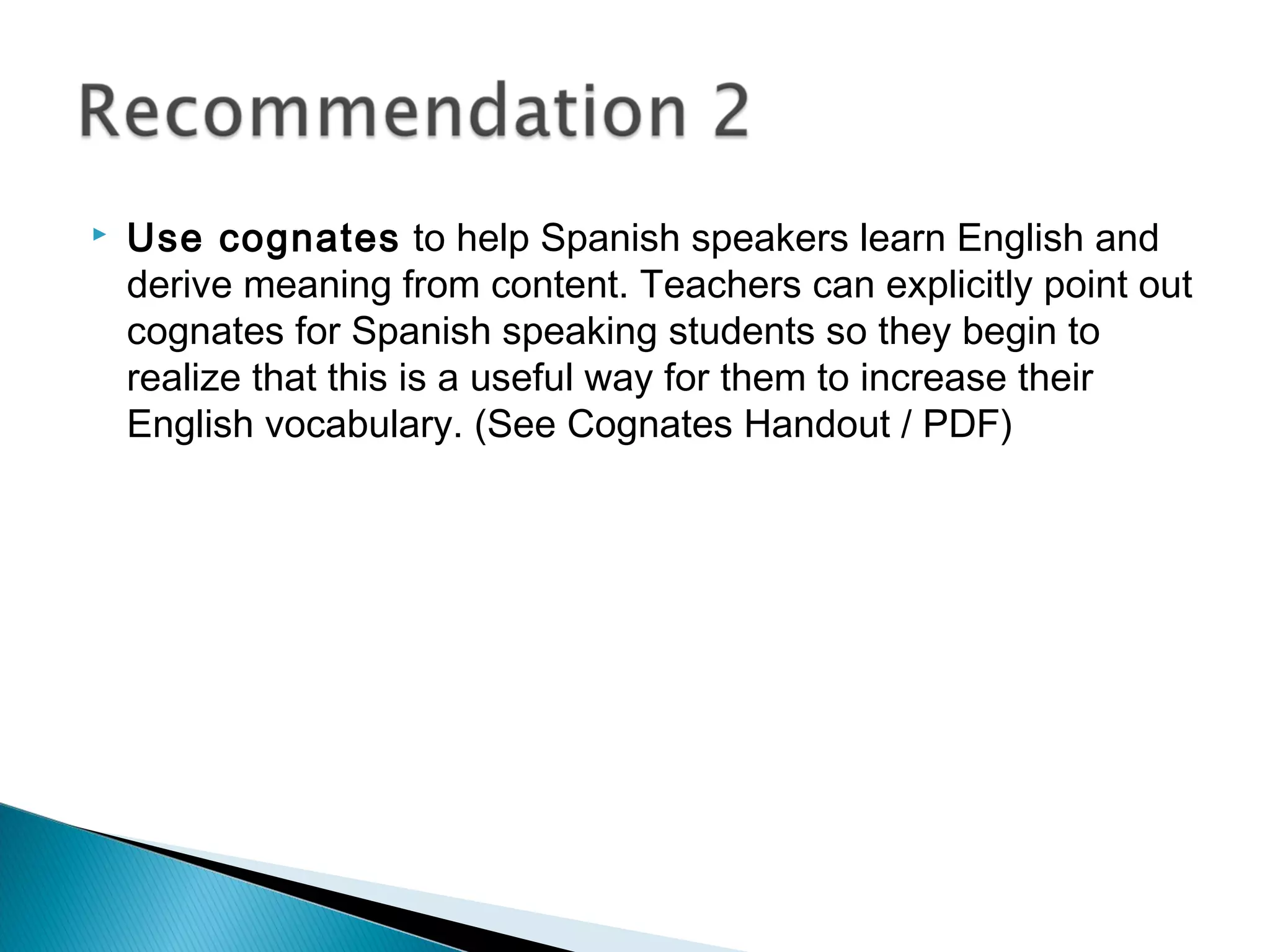  Use cognates to help Spanish speakers learn English and
derive meaning from content. Teachers can explicitly point out
cognates for Spanish speaking students so they begin to
realize that this is a useful way for them to increase their
English vocabulary. (See Cognates Handout / PDF)
 